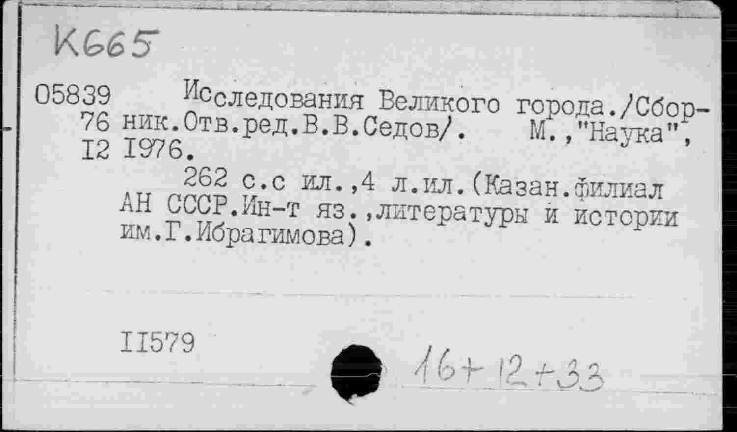 ﻿KG65T
°5б39 ^следования Великого города./Сбор-76 то7л°ТВ’реД’В,В,Седов/’- М* »"Наука”,
«и rnnn £’с ’4 л*ил*(Казан.филиал лИ büüF.yiH-T яз. «литературы и истории им.Г.Ибрагимова).
ІІ579
